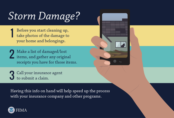 Storm Damage? Before you start cleaning up, take photos of the damage to your home and belongings. Make a list of damaged/lost itemas, and gather any original receipts you have for those items. Call your insurance agency to submit a claim. Having this info on hand will help speed up the process with your insurance company and other programs.