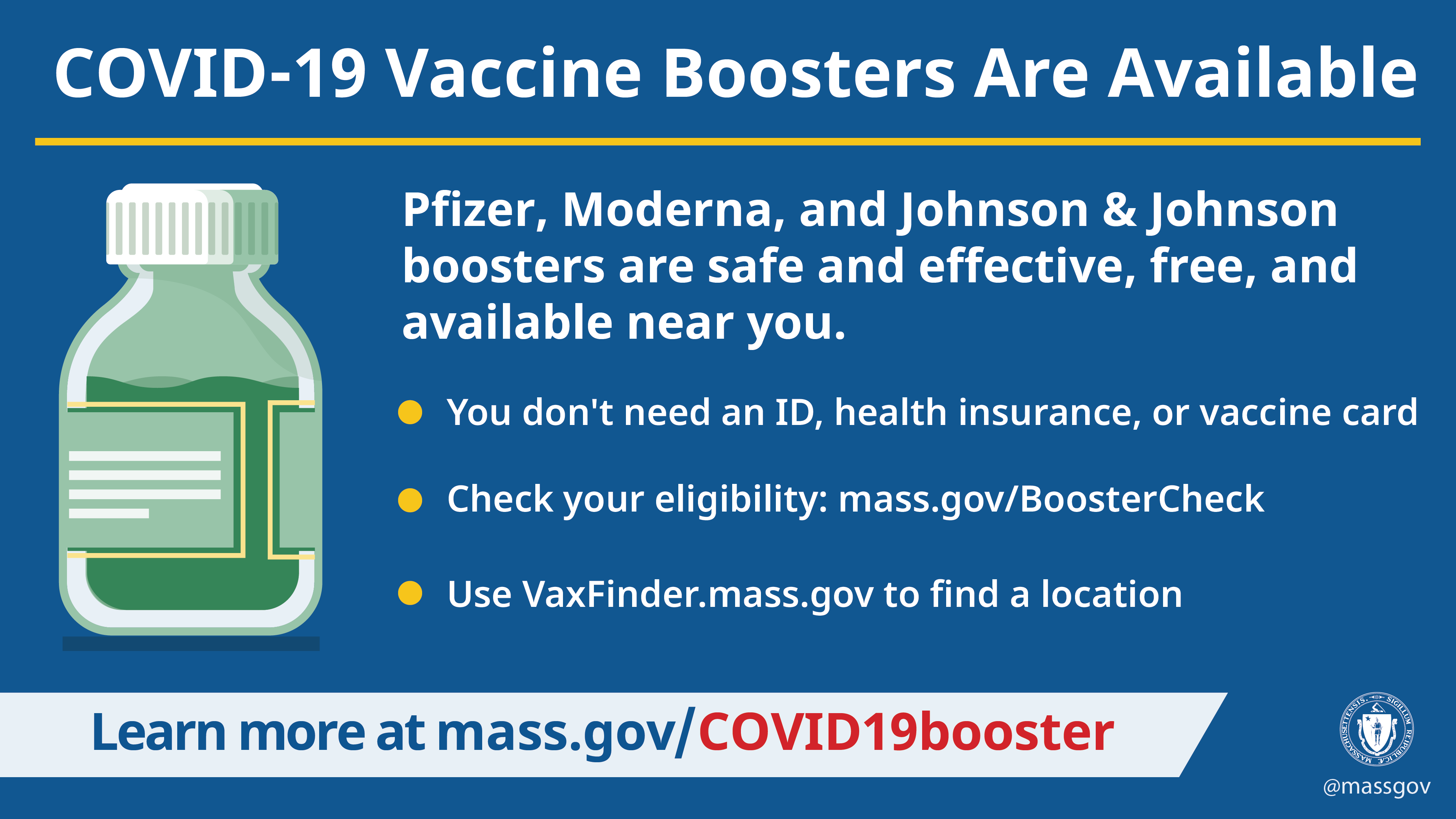 COVID-19 boosters are available. Pfizer, Moderna, and Johnson & Johnson boosters are safe and effective, free, and available near you. You don't need an ID, health insurance, or vaccine card. Use VaxFinder.mass.gov to find a location. Some people are not eligible for a second booster shot. Check to see if you're eligible.
