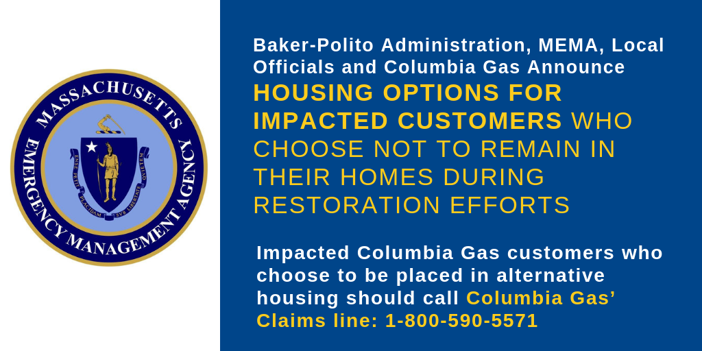 Baker-Polito Administration, MEMA, Local Officials and Columbia Gas Announce Housing Options for Impacted Customers Who Choose Not to Remain in their Homes During Restoration Efforts. Impacted Columbia Gas customers who choose to be placed in alternative housing should call Columbia Gas’ Claims line: 1-800-590-5571