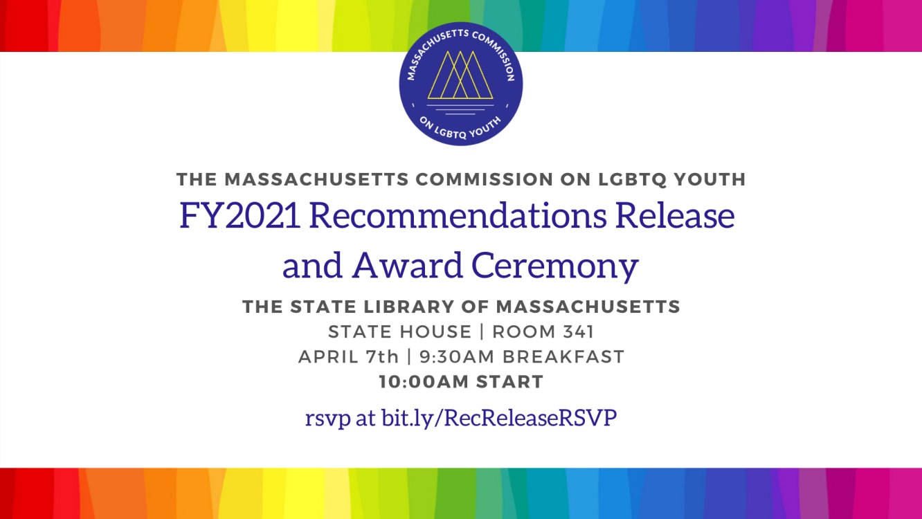 Massachusetts Commission on LGBTQ Youth FY2021 Recommendations Release and Award Ceremony. The State Library of Massachusetts. State House Room 341. April 7th, 9:30 am breakfast, 10 am start.