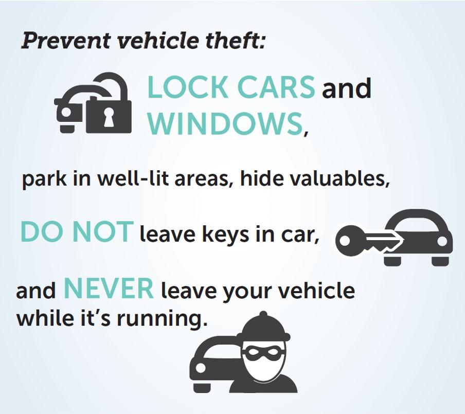 Prevent Vehicle Theft:  lock car windows and doors, Park in well-lit areas, hide valuables, Do not leave your keys in your car, Do not leave the area while your vehicle is running