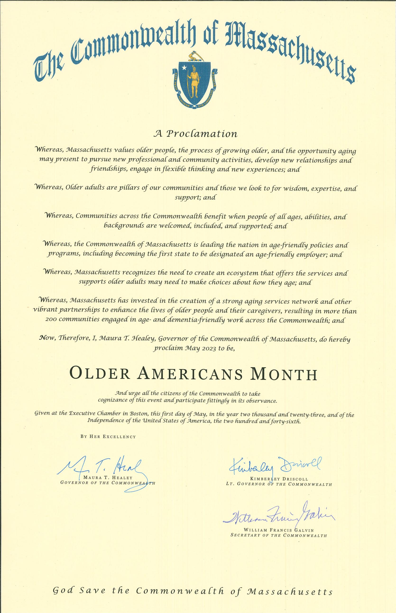 Now, Therefore, I, Maura Healey, Governor of the Commonwealth of Massachusetts, do hereby proclaim the month of May 2023, to be, OLDER AMERICANS MONTH And urge all the citizens of the Commonwealth to celebrate our older residents, help to create an inclusive society, and embrace the opportunities that come with aging. 