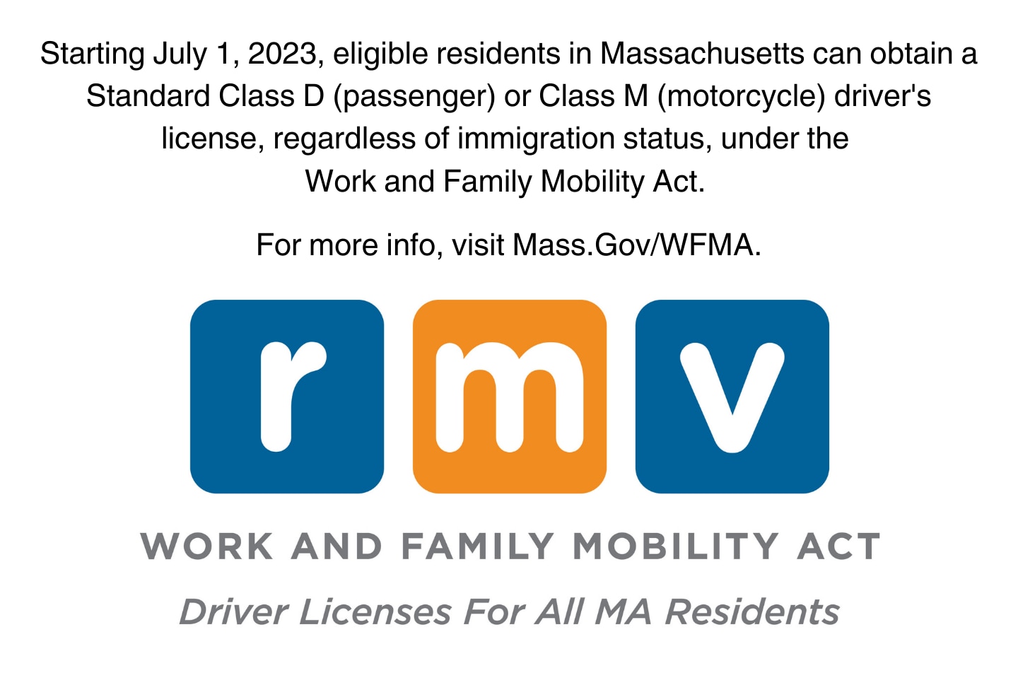 Starting July 1, 2023 eligible Massachusetts residents can obtain a Standard Class D (passenger) or Class M (motorcycle) driver's license, regardless of immigration status, under the Work and Family Mobility Act. For more information and to start your application, visit Mass.Gov/WFMA. 