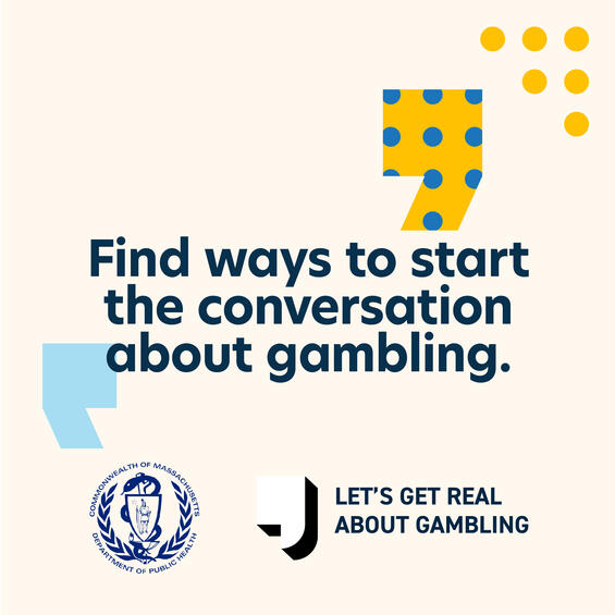Find ways to start the conversation about gambling As parents, we can’t control every risk our child takes. But we can guide them away from more problematic risk-taking behavior— like alcohol, substance use, vaping,and gambling. While drugs and alcohol are a common concern for parents of adolescents, gambling often gets overlooked. When it comes to youth and gambling, it’s important to know the facts. Learn more at mass.gov/YouthGambling.