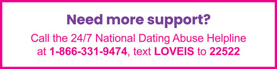 Text: Need more support? Call the 24/7 National Dating Abuse Helpline at 1-866-331-9474, text LOVEIS at 22522