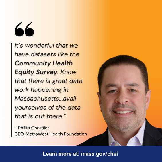 It's wonderful that we have datasets like the Community Health Equity Survey. Know that there is great data working happening in Massachusetts...avail yourselves of the data that is out there. Philip Gonzalez, CEO, MetroWest Health Foundation. Learn more at mass.gov/chei