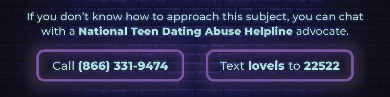 If you don’t know how to approach this subject, you can chat with a National Dating Abuse Helpline advocate. Call 866-331-9474. Text loveis to 22522.