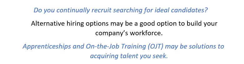 Do you continually recruit searching for ideal candidates?  Alternative hiring options may be a good option to build your company’s workforce.  Apprenticeships and On-the-Job Training (OJT) may be solutions to acquiring talent you seek. 