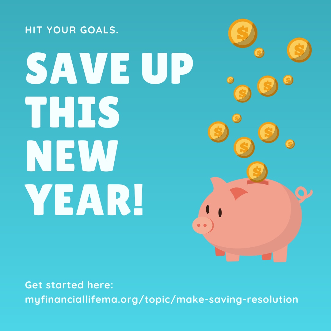 An illustration of gold coins going into a piggy bank with text that reads “Hit your goals. Save up this New Year! Get started here: https://myfinanciallifema.org/topic/make-saving-resolution/"