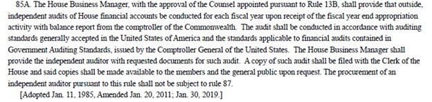 “85A. The House Business Manager, with the approval of the Counsel appointed pursuant to Rule 13B, shall provide that outside, independent audits of House financial accounts be conducted for each fiscal year upon receipt of the fiscal year end appropriation activity with balance report from the comptroller of the Commonwealth. The audit shall be conducted in accordance with auditing standards generally accepted in the United States of America and the standards applicable to financial audits contained in Gov
