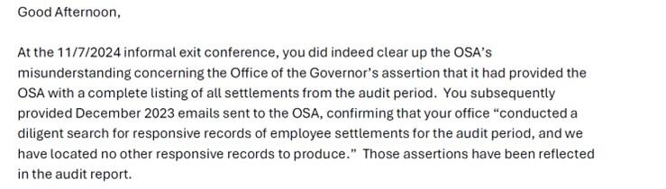 This is from the body of an email from the Office of the State Auditor to the Office of the Governor, dated November 22, 2024. This section of the email states that the Office of the Governor’s assertations that it provided all records of employee settlement agreements to the Office of the State Auditor have been included in the audit report. It goes on to state that some documentation the Office of the State Auditor requested from other executive agencies was not always provided by those agencies.