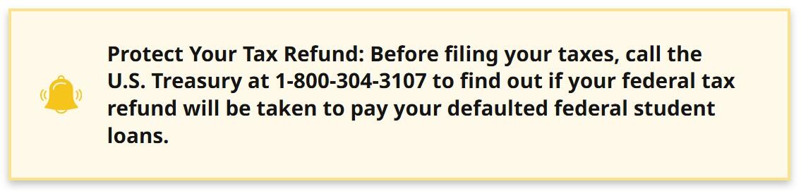 Protect Your Tax Refund: Before filing your taxes, call the U.S. Treasury at 1-800-304-3107 to find out if your federal tax refund will be taken to pay your defaulted federal student loans.