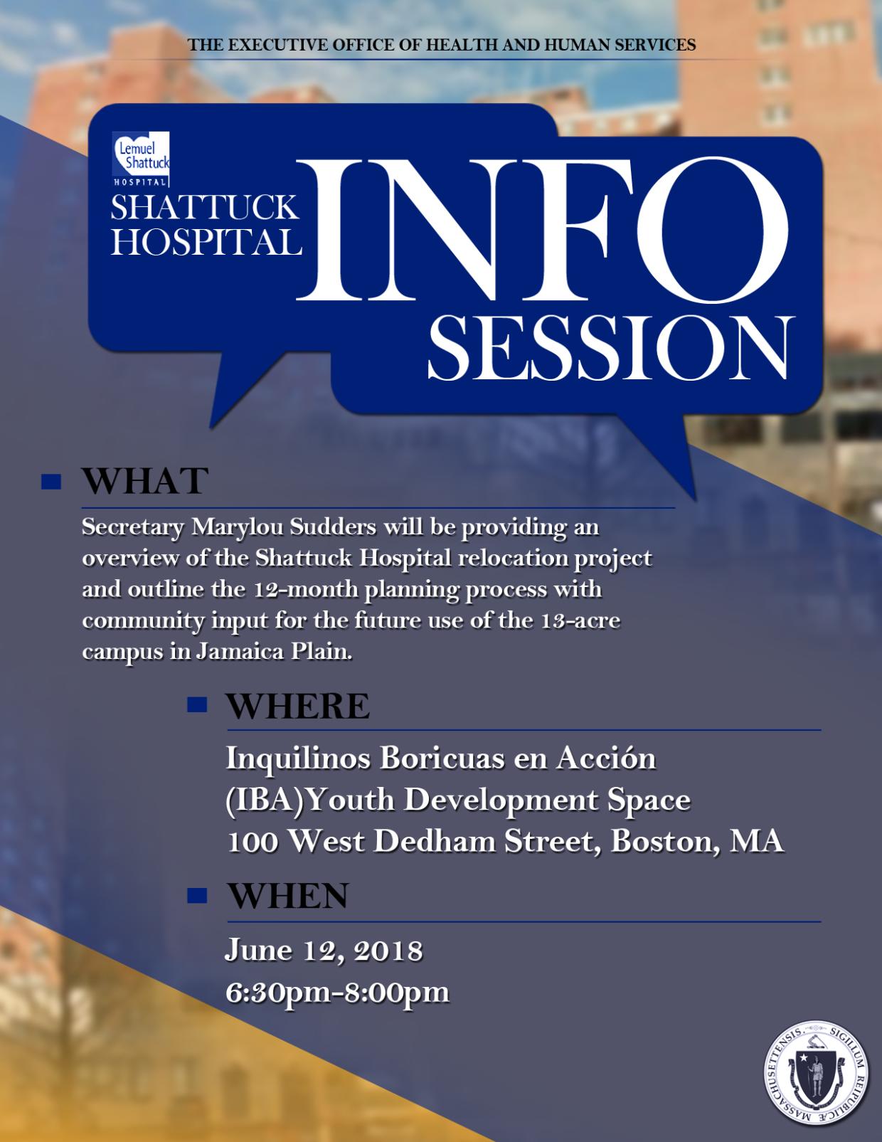 "Shattuck Hospital Info Session. What: Secretary Marylou Sudders will be providing an overview of the Shattuck Hospital relocation project and outline the 12-month planning process with community input for the future use of the 13-acre campus in Jamaica Plain. Where: Inquilinos Boricuas en Acción (IBA) Youth Development Space, 100 West Dedham Street, Boston, MA. When: June 12, 2018, 6:30pm-8:00pm