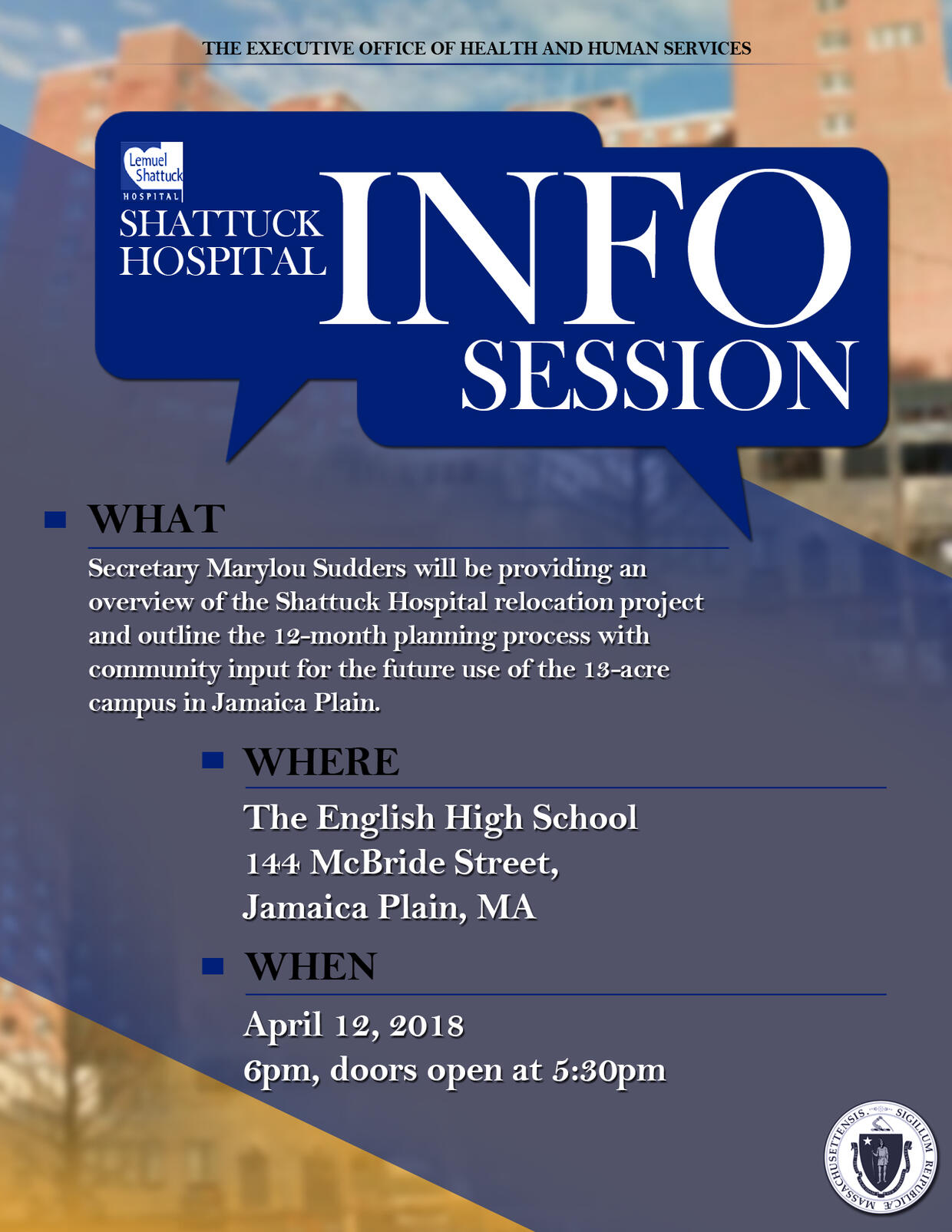 Shattuck Hospital Info Session. What: Secretary Marylou Sudders will be providing an overview of the Shattuck Hospital relocation project and outline the 12-month planning process with community input for the future use of the 13-acre campus in Jamaica Plain. Where: The English High School, 144 McBride Street, Jamaica Plain, MA. When: April 12, 2018. 6pm, doors open at 5:30