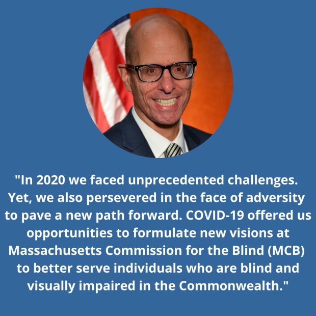 MCB Commissioner David D'Arcangelo In 2020 we faced unprecedented challenges. Yet, we also persevered in the face of adversity to pave a new path forward. COVID-19 offered us opportunities to formulate new visions at Massachusetts Commission for the Blind (MCB) to better serve individuals who are blind and visually impaired in the Commonwealth.