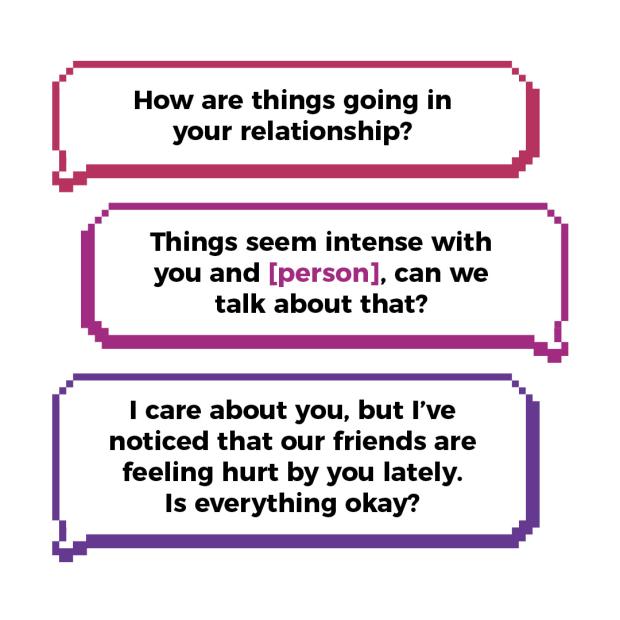 How are things going in your relationship? Things seem intent with you and [person], can we talk about that? I care about you, but I’ve noticed that our friends are feeling hurt by you lately. Is everything okay?