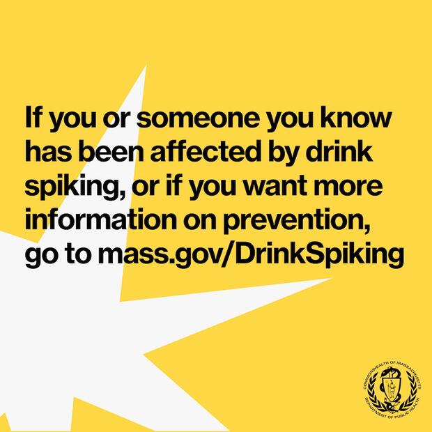 if you or someone you know has been affected by drink spiking, or if you want more information on prevention, go to mass.gov/DrinkSpiking.
