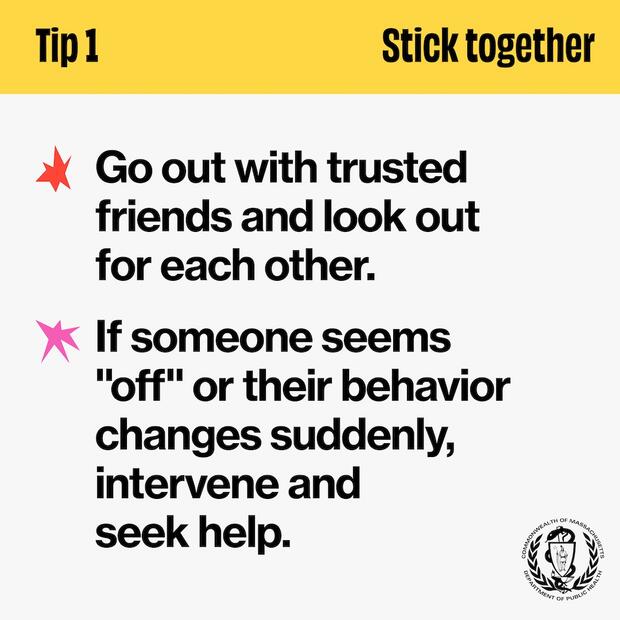 Tip 1: Stick together. Go out with trusted friends and look out for each other. If someone seems "off" or their behavior changes suddenly, intervene and seek help.