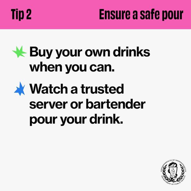 Tip 2: Ensure a safe pour. Buy your own drinks when you can. Watch a trusted server or bartender pour your drink.