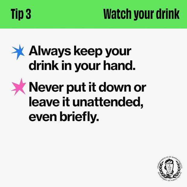 Tip 3: Watch your drink. Always keep your drink in your hand. Never put it down or leave it unattended, even briefly.
