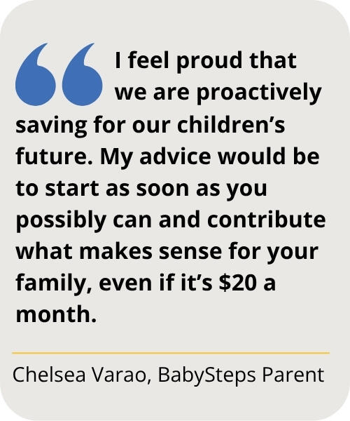 Quote from Chelsea Varao, BabySteps Parent: I feel proud that we are proactively saving for our children’s future. My advice would be to start as soon as you possibly can and contribute what makes sense for your family, even if it’s $20 a month.